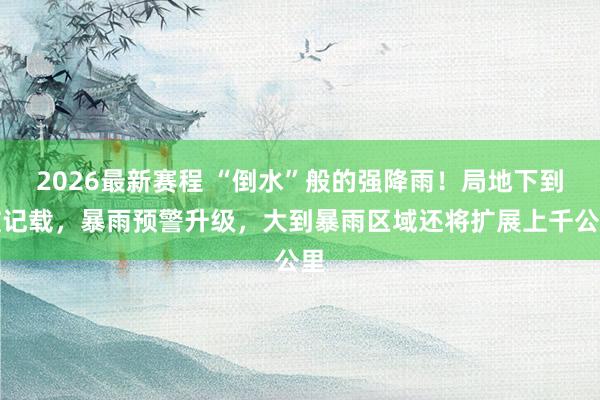 2026最新赛程 “倒水”般的强降雨!局地下到破记载,暴雨预警升级,大到暴雨区域还将扩展上千公里