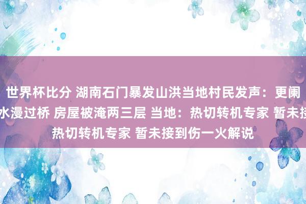 世界杯比分 湖南石门暴发山洪当地村民发声:更阑水位涨高很多 水漫过桥 房屋被淹两三层 当地:热切转机专家 暂未接到伤一火解说