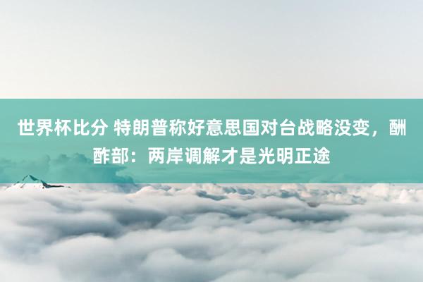 世界杯比分 特朗普称好意思国对台战略没变，酬酢部：两岸调解才是光明正途