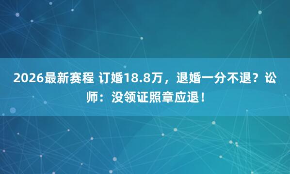 2026最新赛程 订婚18.8万,退婚一分不退?讼师:没领证照章应退!