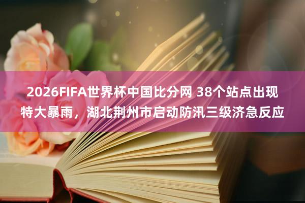 2026FIFA世界杯中国比分网 38个站点出现特大暴雨，湖北荆州市启动防汛三级济急反应
