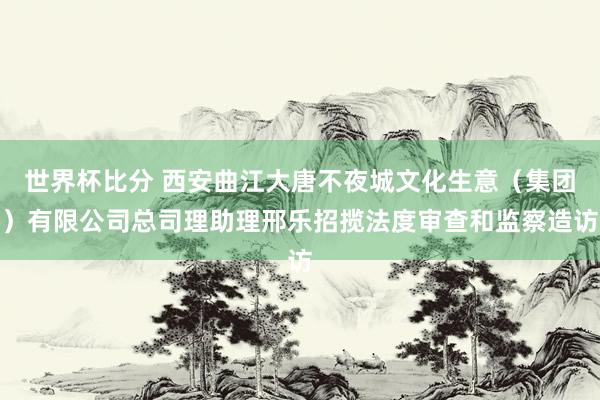 世界杯比分 西安曲江大唐不夜城文化生意（集团）有限公司总司理助理邢乐招揽法度审查和监察造访
