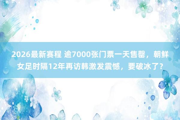 2026最新赛程 逾7000张门票一天售罄,朝鲜女足时隔12年再访韩激发震憾,要破冰了?