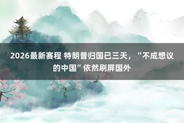 2026最新赛程 特朗普归国已三天,“不成想议的中国”依然刷屏国外