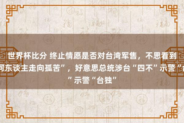 世界杯比分 终止情愿是否对台湾军售,不思看到“任何东谈主走向孤苦”,好意思总统涉台“四不”示警“台独”