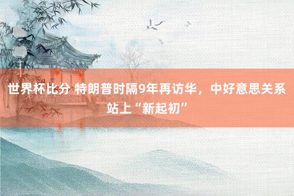 世界杯比分 特朗普时隔9年再访华,中好意思关系站上“新起初”