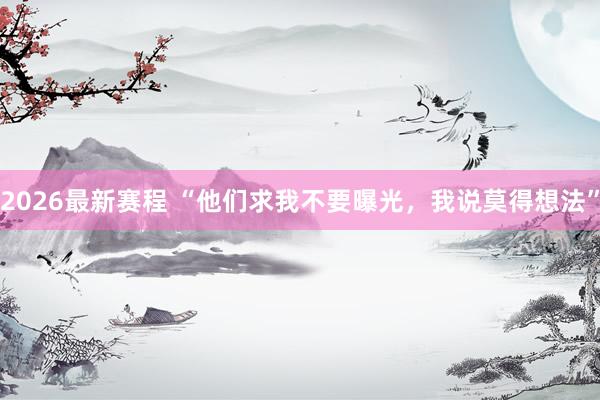 2026最新赛程 “他们求我不要曝光,我说莫得想法”