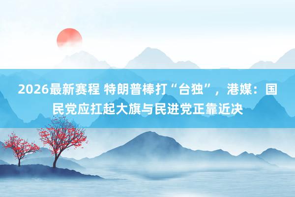 2026最新赛程 特朗普棒打“台独”，港媒：国民党应扛起大旗与民进党正靠近决