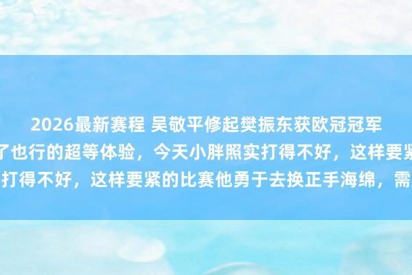 2026最新赛程 吴敬平修起樊振东获欧冠冠军：终于有了赢了行、输了也行的超等体验，今天小胖照实打得不好，这样要紧的比赛他勇于去换正手海绵，需要勇气
