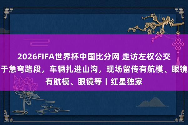 2026FIFA世界杯中国比分网 走访左权公交侧翻现场:位于急弯路段,车辆扎进山沟,现场留传有航模、眼镜等丨红星独家