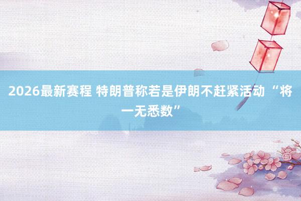 2026最新赛程 特朗普称若是伊朗不赶紧活动 “将一无悉数”