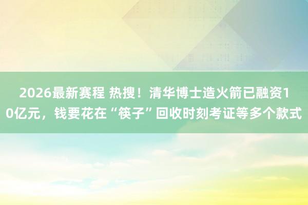 2026最新赛程 热搜！清华博士造火箭已融资10亿元，钱要花在“筷子”回收时刻考证等多个款式