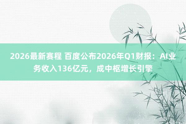 2026最新赛程 百度公布2026年Q1财报：AI业务收入136亿元，成中枢增长引擎