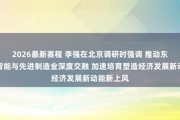 2026最新赛程 李强在北京调研时强调 推动东说念主工智能与先进制造业深度交融 加速培育塑造经济发展新动能新上风