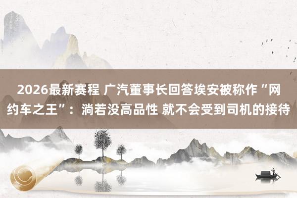 2026最新赛程 广汽董事长回答埃安被称作“网约车之王”:淌若没高品性 就不会受到司机的接待