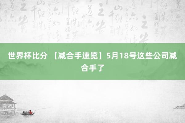 世界杯比分 【减合手速览】5月18号这些公司减合手了