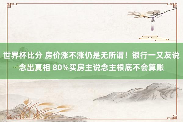 世界杯比分 房价涨不涨仍是无所谓！银行一又友说念出真相 80%买房主说念主根底不会算账