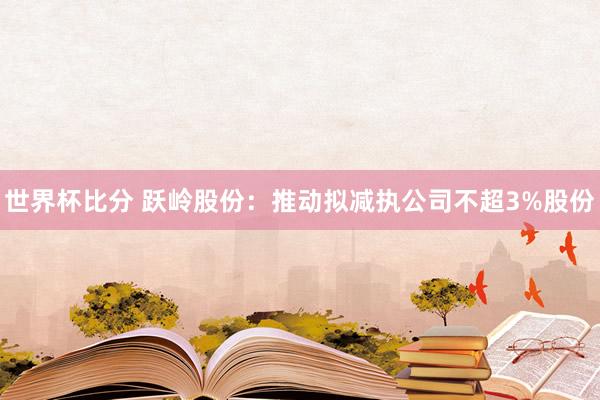 世界杯比分 跃岭股份：推动拟减执公司不超3%股份