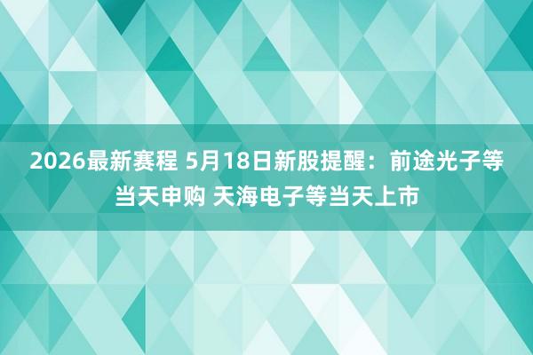 2026最新赛程 5月18日新股提醒：前途光子等当天申购 天海电子等当天上市