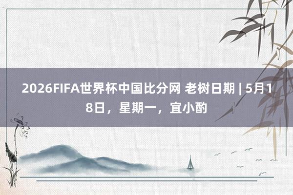 2026FIFA世界杯中国比分网 老树日期 | 5月18日，星期一，宜小酌