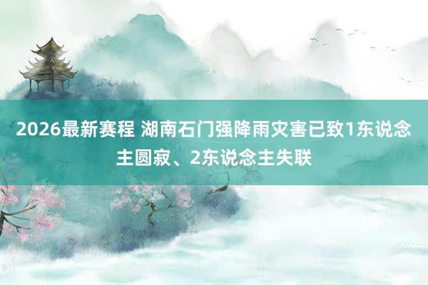 2026最新赛程 湖南石门强降雨灾害已致1东说念主圆寂、2东说念主失联