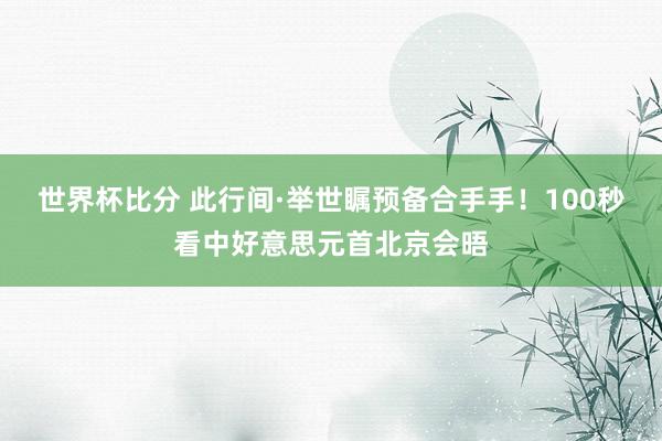 世界杯比分 此行间·举世瞩预备合手手！100秒看中好意思元首北京会晤