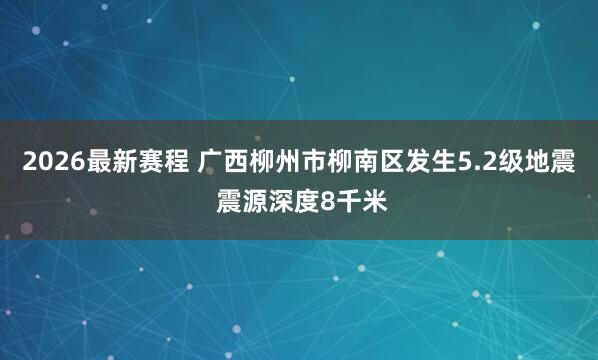2026最新赛程 广西柳州市柳南区发生5.2级地震 震源深度8千米
