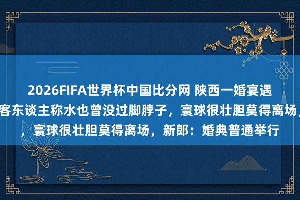 2026FIFA世界杯中国比分网 陕西一婚宴遇暴雨秒变“活水席”，客东谈主称水也曾没过脚脖子，寰球很壮胆莫得离场，新郎：婚典普通举行