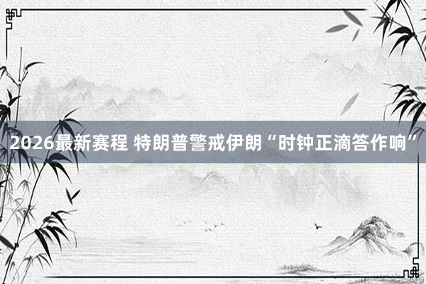 2026最新赛程 特朗普警戒伊朗“时钟正滴答作响”