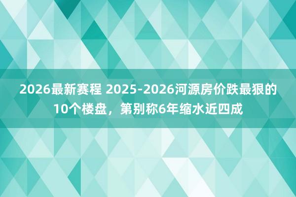 2026最新赛程 2025-2026河源房价跌最狠的10个楼盘,第别称6年缩水近四成