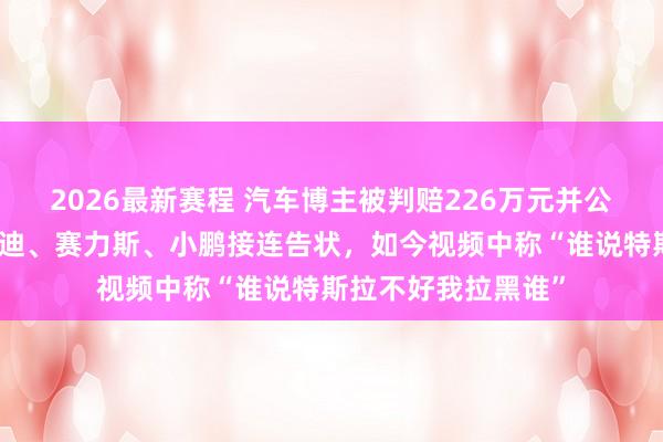 2026最新赛程 汽车博主被判赔226万元并公开致歉，曾被比亚迪、赛力斯、小鹏接连告状，如今视频中称“谁说特斯拉不好我拉黑谁”
