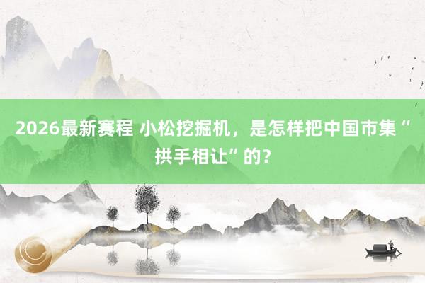 2026最新赛程 小松挖掘机，是怎样把中国市集“拱手相让”的？