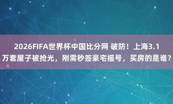 2026FIFA世界杯中国比分网 破防！上海3.1万套屋子被抢光，刚需秒签豪宅摇号，买房的是谁？