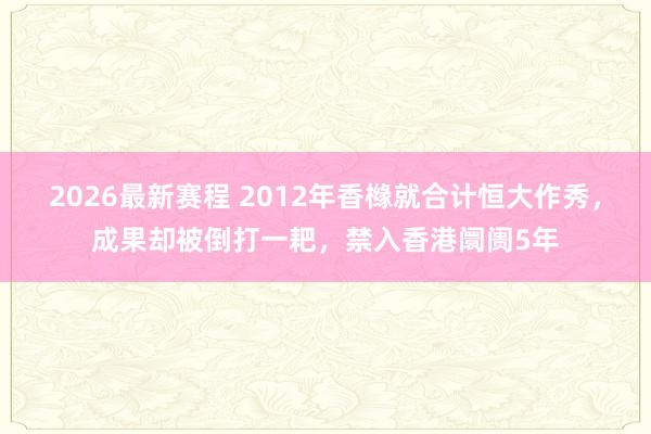 2026最新赛程 2012年香橼就合计恒大作秀,成果却被倒打一耙,禁入香港阛阓5年