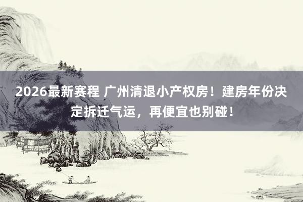 2026最新赛程 广州清退小产权房!建房年份决定拆迁气运,再便宜也别碰!