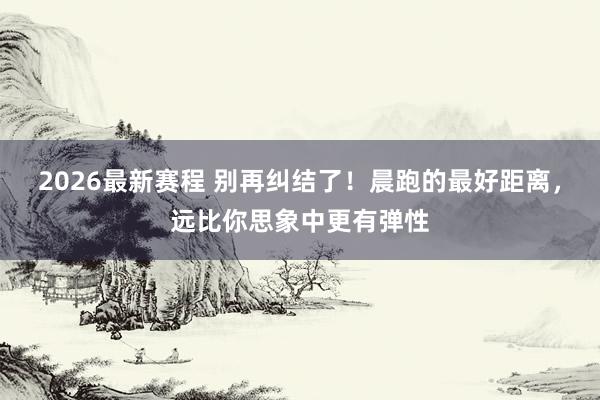 2026最新赛程 别再纠结了!晨跑的最好距离,远比你思象中更有弹性