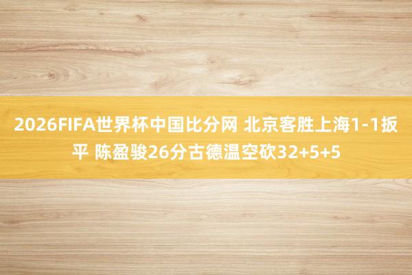 2026FIFA世界杯中国比分网 北京客胜上海1-1扳平 陈盈骏26分古德温空砍32+5+5