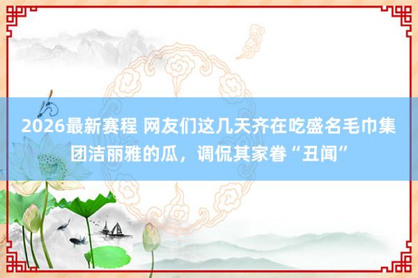 2026最新赛程 网友们这几天齐在吃盛名毛巾集团洁丽雅的瓜,调侃其家眷“丑闻”