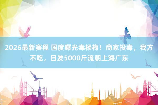 2026最新赛程 国度曝光毒杨梅!商家投毒,我方不吃,日发5000斤流朝上海广东