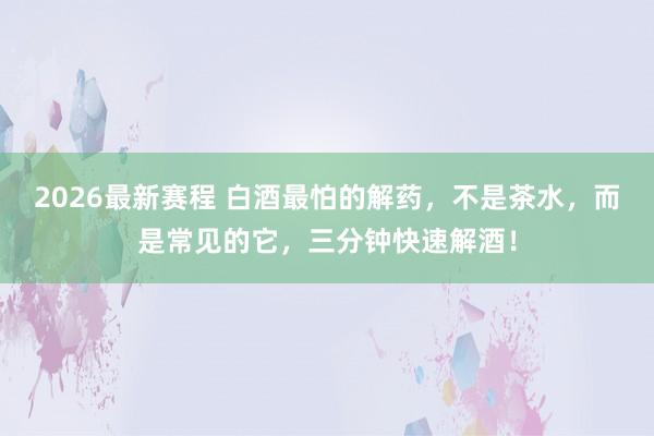 2026最新赛程 白酒最怕的解药，不是茶水，而是常见的它，三分钟快速解酒！