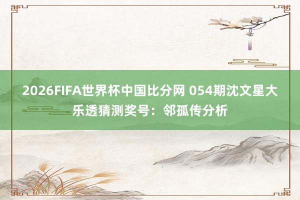 2026FIFA世界杯中国比分网 054期沈文星大乐透猜测奖号：邻孤传分析