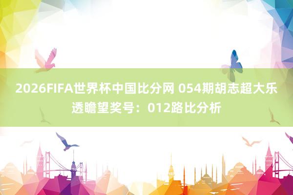 2026FIFA世界杯中国比分网 054期胡志超大乐透瞻望奖号:012路比分析