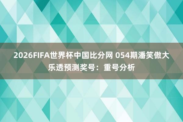 2026FIFA世界杯中国比分网 054期潘笑傲大乐透预测奖号：重号分析