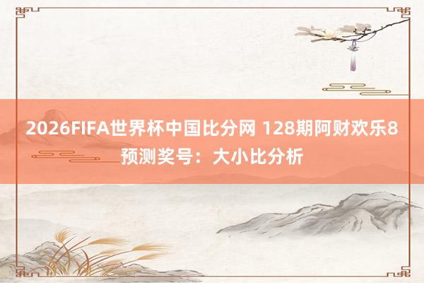 2026FIFA世界杯中国比分网 128期阿财欢乐8预测奖号:大小比分析
