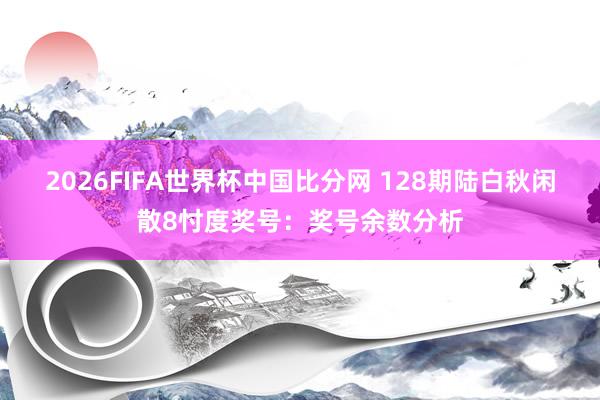 2026FIFA世界杯中国比分网 128期陆白秋闲散8忖度奖号:奖号余数分析