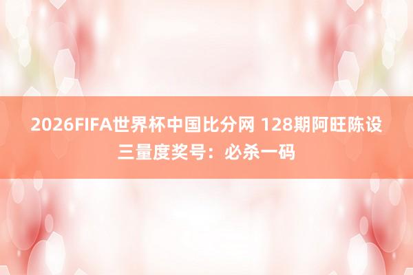 2026FIFA世界杯中国比分网 128期阿旺陈设三量度奖号：必杀一码