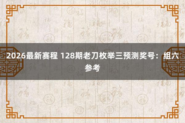 2026最新赛程 128期老刀枚举三预测奖号:组六参考