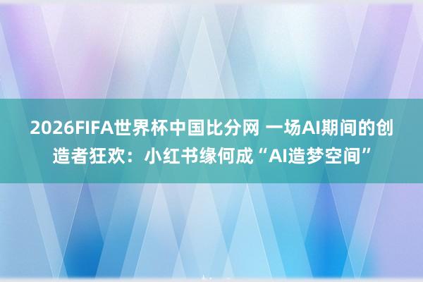 2026FIFA世界杯中国比分网 一场AI期间的创造者狂欢：小红书缘何成“AI造梦空间”