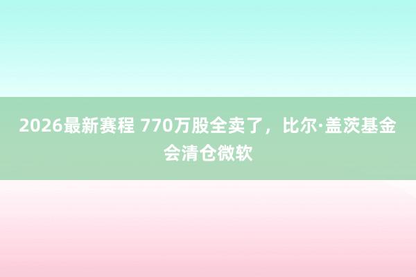 2026最新赛程 770万股全卖了，比尔·盖茨基金会清仓微软