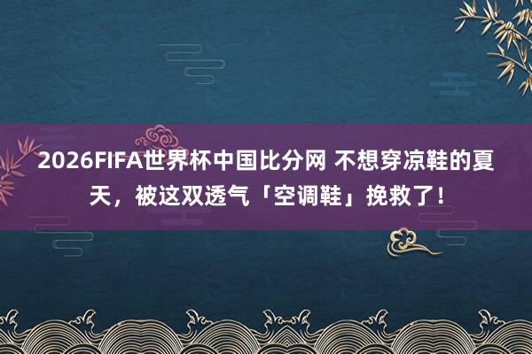 2026FIFA世界杯中国比分网 不想穿凉鞋的夏天，被这双透气「空调鞋」挽救了！